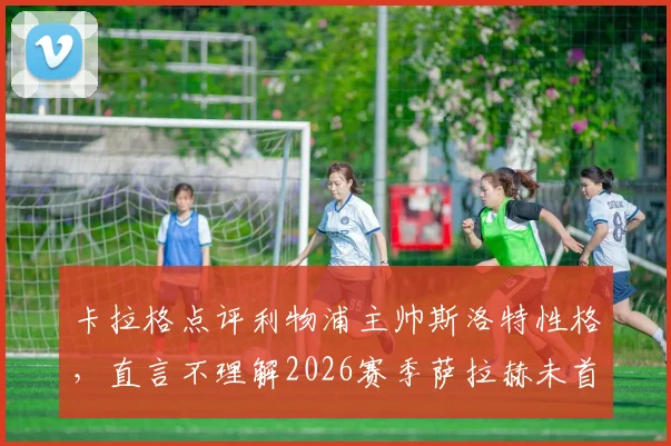 卡拉格点评利物浦主帅斯洛特性格，直言不理解2026赛季萨拉赫未首发决定