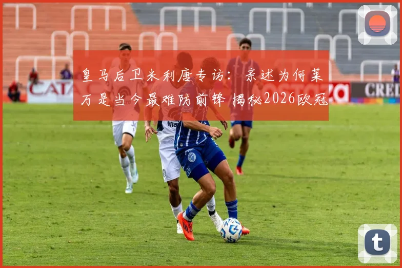 皇马后卫米利唐专访:亲述为何莱万是当今最难防前锋 揭秘2026欧冠对阵拜仁的制胜准备