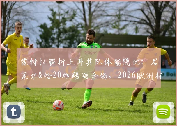 蒙特拉解析土耳其队体能隐忧：居莱尔&恰20难踢满全场，2026欧洲杯对阵澳大利亚成严峻考验