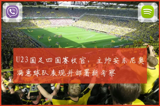 U23国足四国赛收官，主帅安东尼奥满意球队表现并部署新考察