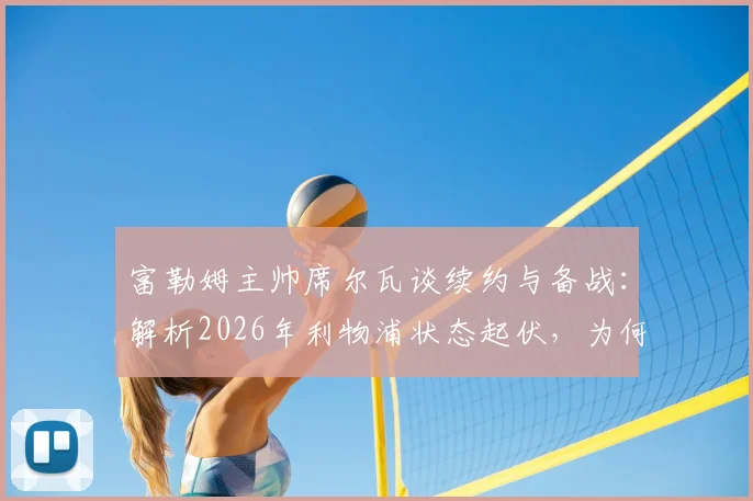 富勒姆主帅席尔瓦谈续约与备战：解析2026年利物浦状态起伏，为何仍是硬骨头