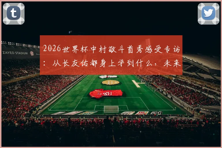 2026世界杯中村敬斗首秀感受专访：从长友佑都身上学到什么，未来目标与成长心路