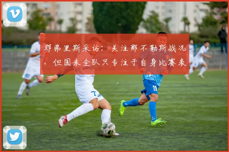 邓弗里斯采访：关注那不勒斯战况，但国米全队只专注于自身比赛表现