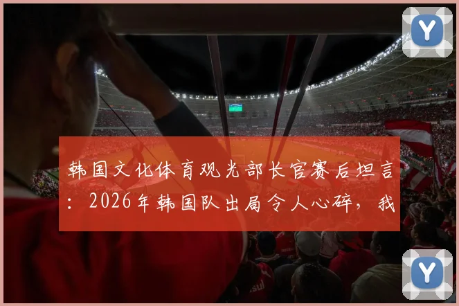 韩国文化体育观光部长官赛后坦言：2026年韩国队出局令人心碎，我们只能抬头望天茫然若失