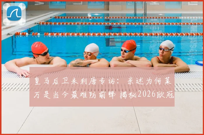 皇马后卫米利唐专访：亲述为何莱万是当今最难防前锋 揭秘2026欧冠对阵拜仁的制胜准备