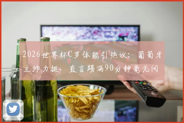 2026世界杯C罗体能引热议：葡萄牙主帅力挺，直言踢满90分钟毫无问题，解析其独特价值