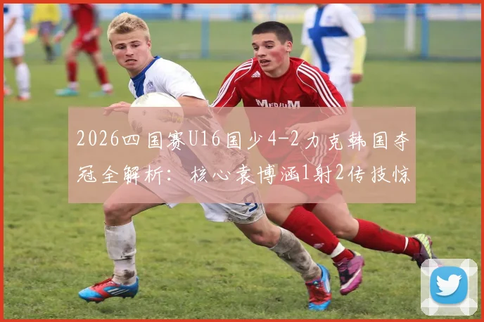 2026四国赛U16国少4-2力克韩国夺冠全解析：核心袁博涵1射2传技惊四座，比赛过程与未来前景深度探讨