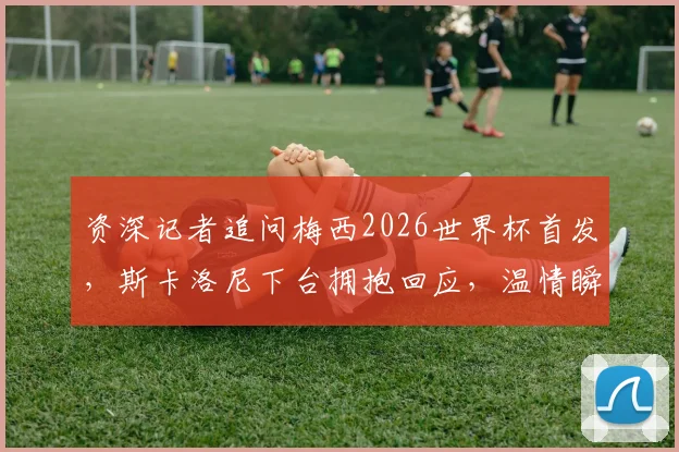 资深记者追问梅西2026世界杯首发，斯卡洛尼下台拥抱回应，温情瞬间诠释足球传承