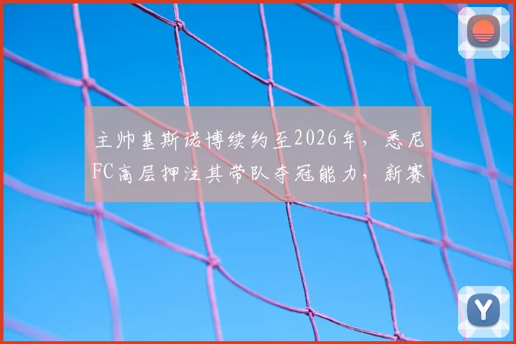 主帅基斯诺博续约至2026年，悉尼FC高层押注其带队夺冠能力，新赛季阵容如何调整成关键
