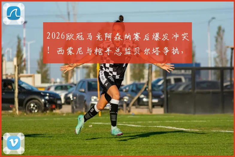 2026欧冠马竞阿森纳赛后爆发冲突！西蒙尼与枪手总监贝尔塔争执，现场工作人员紧急介入拉开