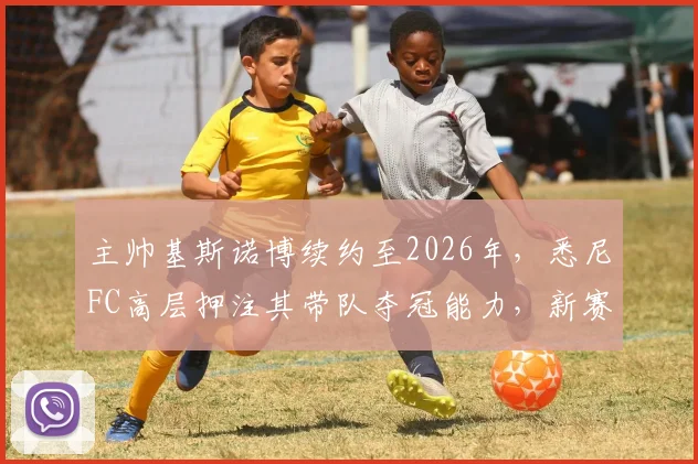 主帅基斯诺博续约至2026年，悉尼FC高层押注其带队夺冠能力，新赛季阵容如何调整成关键