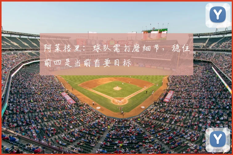 阿莱格里：球队需打磨细节，稳住前四是当前首要目标