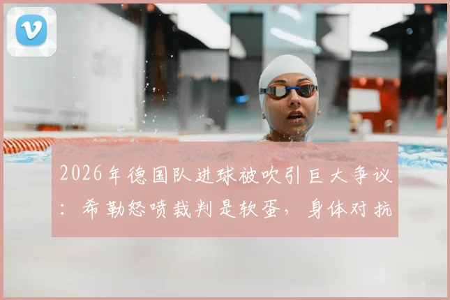 2026年德国队进球被吹引巨大争议:希勒怒喷裁判是软蛋,身体对抗尺度到底谁说了算?附类似争议判罚案例解析
