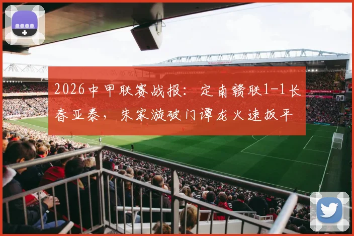 2026中甲联赛战报:定南赣联1-1长春亚泰,朱家漩破门谭龙火速扳平,附全场集锦