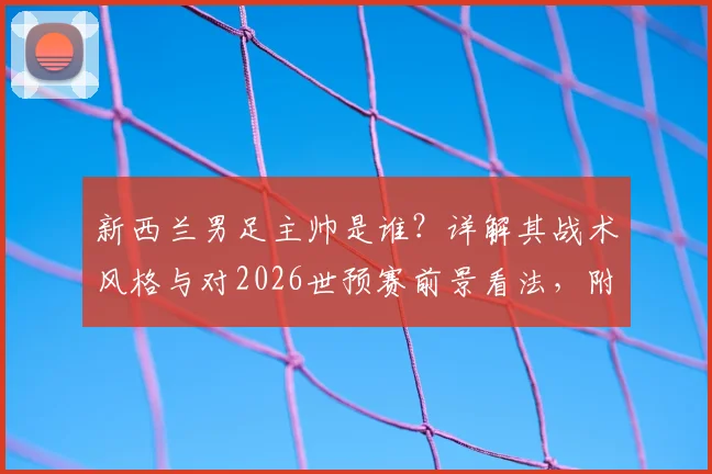 新西兰男足主帅是谁？详解其战术风格与对2026世预赛前景看法，附新西兰vs伊朗历史交锋回顾