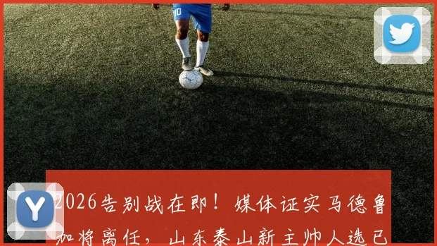 2026告别战在即！媒体证实马德鲁加将离任，山东泰山新主帅人选已尘埃落定
