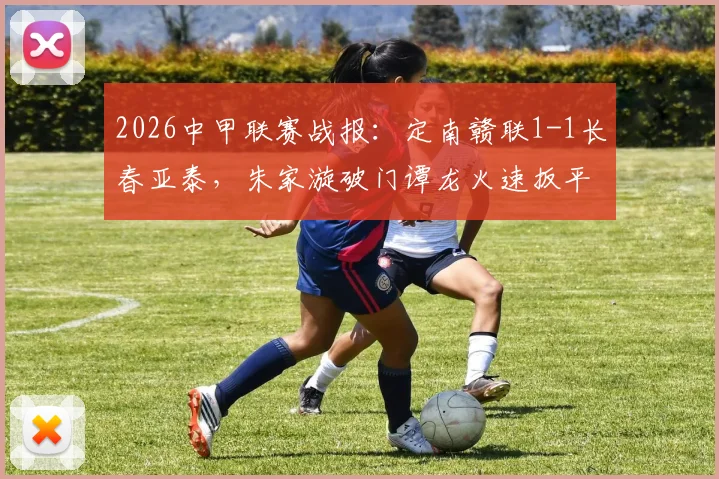 2026中甲联赛战报：定南赣联1-1长春亚泰，朱家漩破门谭龙火速扳平，附全场集锦