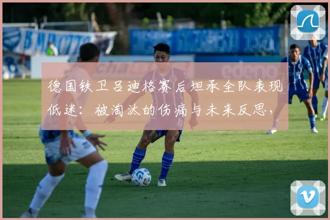 德国铁卫吕迪格赛后坦承全队表现低迷:被淘汰的伤痛与未来反思,解析德国队2026征程的不足与教训