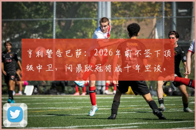 亨利警告巴萨：2026年前不签下顶级中卫，问鼎欧冠将成十年空谈，解析引援关键与俱乐部未来
