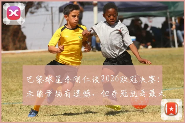 巴黎球星李刚仁谈2026欧冠决赛：未能登场有遗憾，但夺冠就是最大幸福