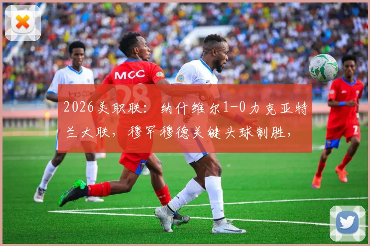 2026美职联：纳什维尔1-0力克亚特兰大联，穆罕穆德关键头球制胜，战术解析与比赛回放看点