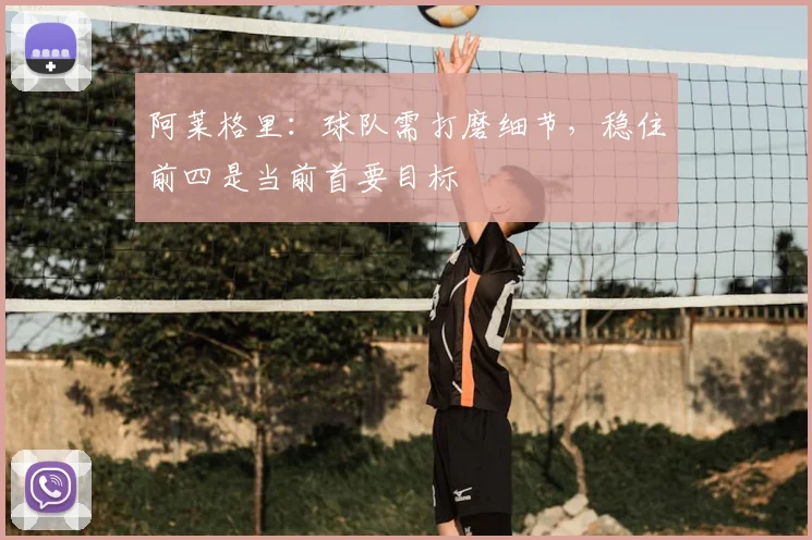 阿莱格里：球队需打磨细节，稳住前四是当前首要目标