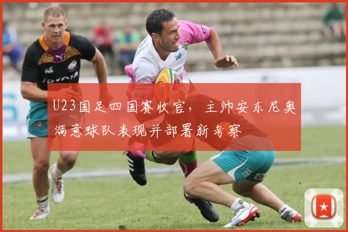 U23国足四国赛收官，主帅安东尼奥满意球队表现并部署新考察