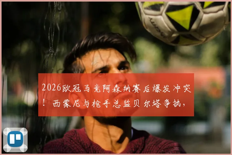 2026欧冠马竞阿森纳赛后爆发冲突！西蒙尼与枪手总监贝尔塔争执，现场工作人员紧急介入拉开