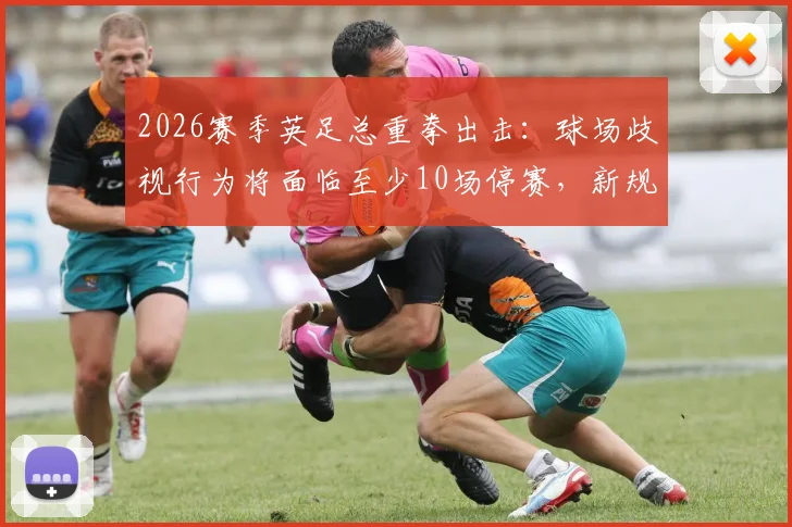2026赛季英足总重拳出击：球场歧视行为将面临至少10场停赛，新规处罚标准全面解读