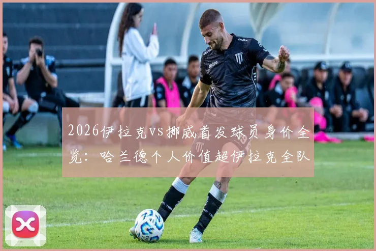 2026伊拉克vs挪威首发球员身价全览：哈兰德个人价值超伊拉克全队25倍，详解双方阵容实力悬殊背后的足球经济现状