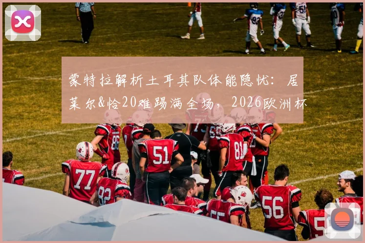 蒙特拉解析土耳其队体能隐忧：居莱尔&恰20难踢满全场，2026欧洲杯对阵澳大利亚成严峻考验