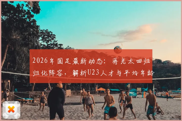 2026年国足最新动态:蒋光太回归归化阵容,解析U23人才与平均年龄上涨背后的阵容课题