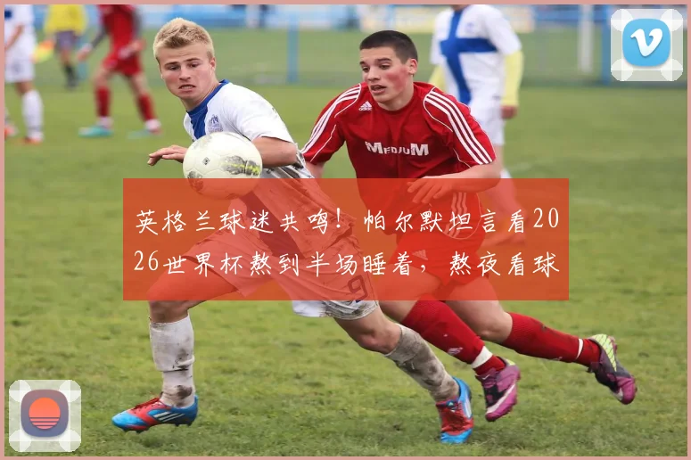 英格兰球迷共鸣！帕尔默坦言看2026世界杯熬到半场睡着，熬夜看球困局如何破解？
