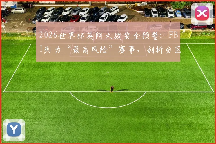 2026世界杯英阿大战安全预警：FBI列为“最高风险”赛事，剖析分区管控失败核心难题