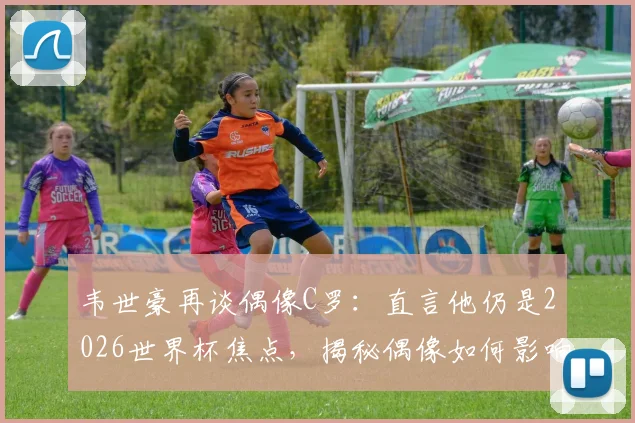韦世豪再谈偶像C罗：直言他仍是2026世界杯焦点，揭秘偶像如何影响自己职业生涯