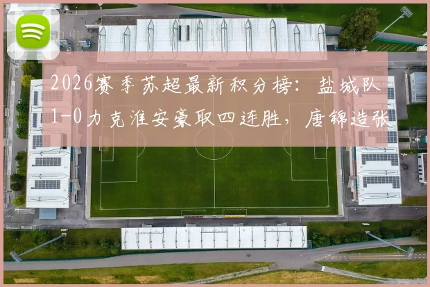 2026赛季苏超最新积分榜：盐城队1-0力克淮安豪取四连胜，唐锦造张宇乌龙锁定胜局持续领跑