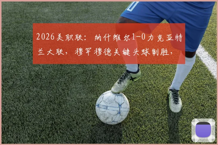 2026美职联：纳什维尔1-0力克亚特兰大联，穆罕穆德关键头球制胜，战术解析与比赛回放看点