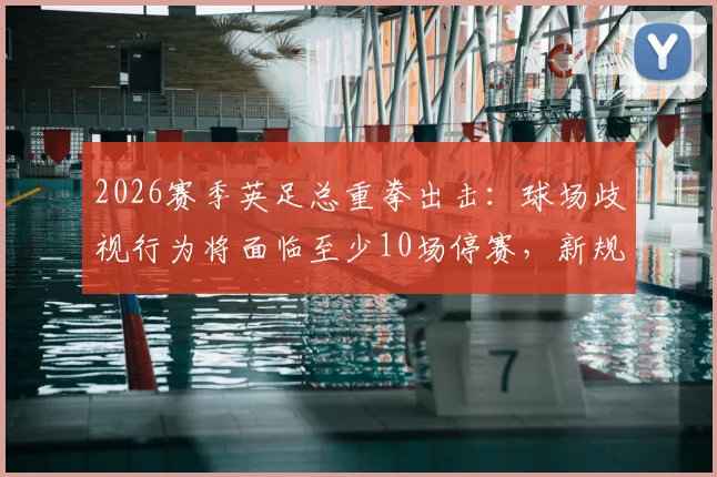 2026赛季英足总重拳出击：球场歧视行为将面临至少10场停赛，新规处罚标准全面解读